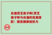白酒灵芝孢子粉(灵芝孢子粉与白酒的完美搭配：提高健康抵抗力