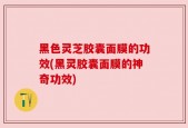 黑色灵芝胶囊面膜的功效(黑灵胶囊面膜的神奇功效)