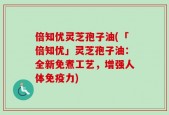 倍知优灵芝孢子油(「倍知优」灵芝孢子油：全新免煮工艺，增强人体免疫力)