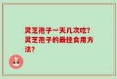 灵芝孢子一天几次吃？灵芝孢子的最佳食用方法？