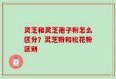 灵芝和灵芝孢子粉怎么区分？灵芝粉和松花粉区别