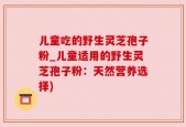 儿童吃的野生灵芝孢子粉_儿童适用的野生灵芝孢子粉：天然营养选择)
