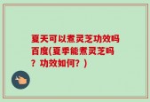 夏天可以煮灵芝功效吗百度(夏季能煮灵芝吗？功效如何？)