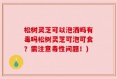 松树灵芝可以泡洒吗有毒吗松树灵芝可泡可食？需注意毒性问题！)