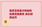 黑灵芝带孢子粉收购 优质货源需求 高价诚邀合作