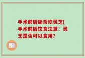 手术前后能否吃灵芝(手术前后饮食注意：灵芝是否可以食用？