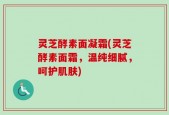 灵芝酵素面凝霜(灵芝酵素面霜，温纯细腻，呵护肌肤)