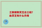 乙醇提取灵芝总三萜？血灵芝有什么作用