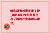 哺乳期可以灵芝孢子粉_哺乳期妇女服用灵芝孢子粉的注意事项与建议)