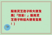 服用灵芝孢子粉大便发黑(「惊呆！」服用灵芝孢子粉后大便竟变黑！)