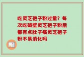 吃灵芝孢子粉过量？每次吃破壁灵芝孢子粉后都有点肚子痛灵芝孢子粉不易消化吗