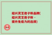 绍兴灵芝孢子粉品牌(绍兴灵芝孢子粉 - 提升免疫力的选择)