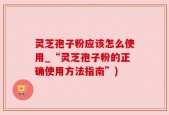 灵芝孢子粉应该怎么使用_“灵芝孢子粉的正确使用方法指南”)