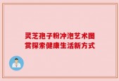 灵芝孢子粉冲泡艺术图赏探索健康生活新方式