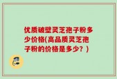 优质破壁灵芝孢子粉多少价格(高品质灵芝孢子粉的价格是多少？)