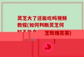 灵芝大了还能吃吗视频教程(如何判断灵芝何时不能食用：详细指南)