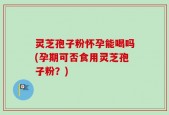 灵芝孢子粉怀孕能喝吗(孕期可否食用灵芝孢子粉？)