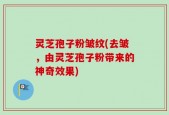 灵芝孢子粉皱纹(去皱，由灵芝孢子粉带来的神奇效果)
