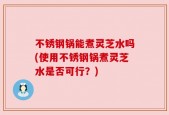 不锈钢锅能煮灵芝水吗(使用不锈钢锅煮灵芝水是否可行？)