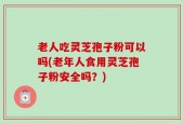 老人吃灵芝孢子粉可以吗(老年人食用灵芝孢子粉安全吗？)
