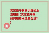 灵芝孢子粉多少度的水温服用 (灵芝孢子粉如何服用水温最合适？)