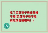 吃了灵芝孢子粉还是睡不着(灵芝孢子粉不能有效改善睡眠吗？)