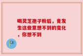 喝灵芝孢子粉后，竟发生这些意想不到的变化，你想不到