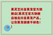 黑灵芝抖音黑发官方旗舰店(黑灵芝官方旗舰店推出抖音黑发产品，让你黑发健康不掉色！)