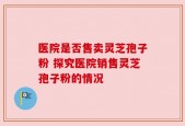 医院是否售卖灵芝孢子粉 探究医院销售灵芝孢子粉的情况