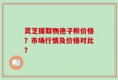 灵芝提取物孢子粉价格？市场行情及价格对比？