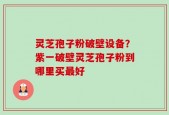 灵芝孢子粉破壁设备？紫一破壁灵芝孢子粉到哪里买最好