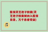 医保灵芝孢子胶囊(灵芝孢子胶囊被纳入医保目录，万千患者受益)