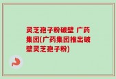 灵芝孢子粉破壁 广药集团(广药集团推出破壁灵芝孢子粉)