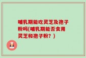 哺乳期能吃灵芝及孢子粉吗(哺乳期能否食用灵芝和孢子粉？)