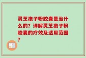 灵芝孢子粉胶囊是治什么的？详解灵芝孢子粉胶囊的疗效及适用范围？