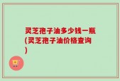 灵芝孢子油多少钱一瓶(灵芝孢子油价格查询)