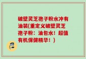 破壁灵芝孢子粉水冲有油装(重定义破壁灵芝孢子粉：油包水！超值有机保健精华！)
