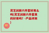 灵芝润肤六件套好用么吗(灵芝润肤六件套真的好用吗？-产品评测)