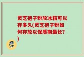 灵芝孢子粉放冰箱可以存多久(灵芝孢子粉如何存放以保质期最长？)