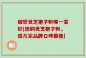 破壁灵芝孢子粉哪一家好(选购灵芝孢子粉，这几家品牌口碑最佳)