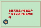 吉林灵芝孢子哪里生产？信芝元孢子粉是品牌吗