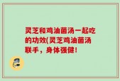 灵芝和鸡油菌汤一起吃的功效(灵芝鸡油菌汤联手，身体强健！