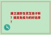 康之源野生灵芝孢子粉？提高免疫力的好选择？