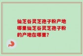 仙芝谷灵芝孢子粉产地哪里仙芝谷灵芝孢子粉的产地在哪里？