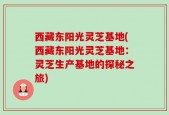 西藏东阳光灵芝基地(西藏东阳光灵芝基地：灵芝生产基地的探秘之旅)