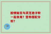 腔梗能否与灵芝孢子粉一起食用？营养搭配分析？