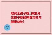 取灵芝孢子粉_探索灵芝孢子粉的神奇功效与健康益处)