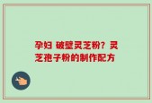 孕妇 破壁灵芝粉？灵芝孢子粉的制作配方