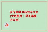 灵芝桑椹中药方子大全(中药组合：灵芝桑椹方大全)