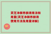 灵芝净颜养肤液用法和用量(灵芝净颜养肤液使用方法及用量详解)